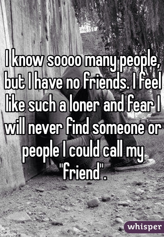 I know soooo many people, but I have no friends. I feel like such a loner and fear I will never find someone or people I could call my "friend". 