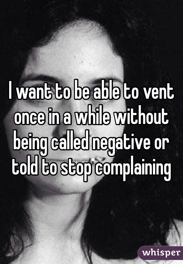 I want to be able to vent once in a while without being called negative or told to stop complaining 