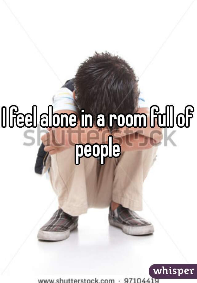 I feel alone in a room full of people 