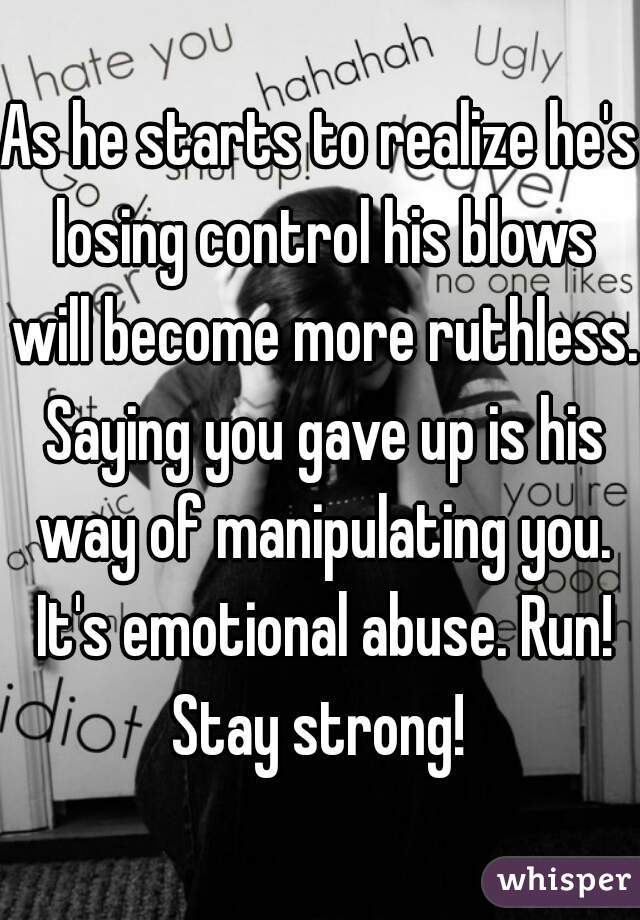 As he starts to realize he's losing control his blows will become more ruthless. Saying you gave up is his way of manipulating you. It's emotional abuse. Run! Stay strong! 