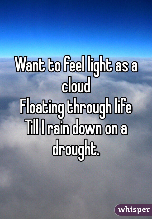 Want to feel light as a cloud
Floating through life
Till I rain down on a drought. 