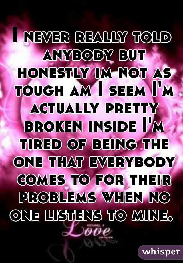 I never really told anybody but honestly im not as tough am I seem I'm actually pretty broken inside I'm tired of being the one that everybody comes to for their problems when no one listens to mine. 