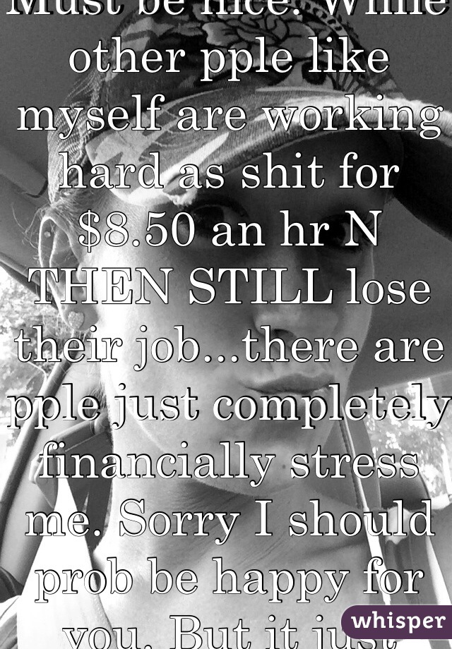 Must be nice. While other pple like myself are working hard as shit for $8.50 an hr N THEN STILL lose their job...there are pple just completely financially stress me. Sorry I should prob be happy for you. But it just seems unfair. 