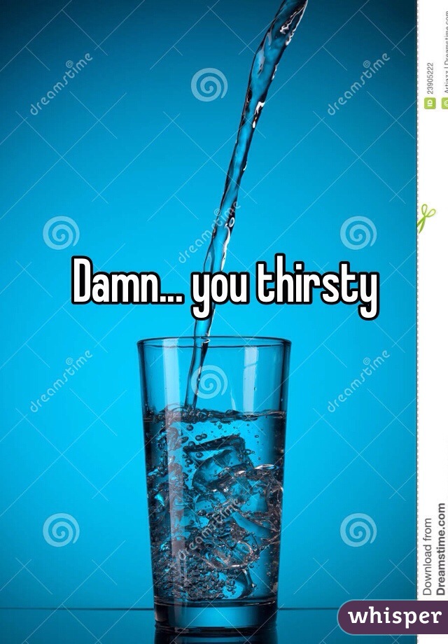 Damn... you thirsty