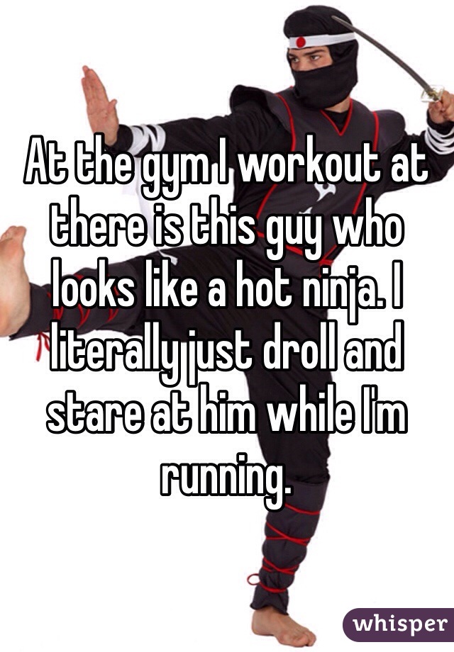 At the gym I workout at there is this guy who looks like a hot ninja. I literally just droll and stare at him while I'm running. 