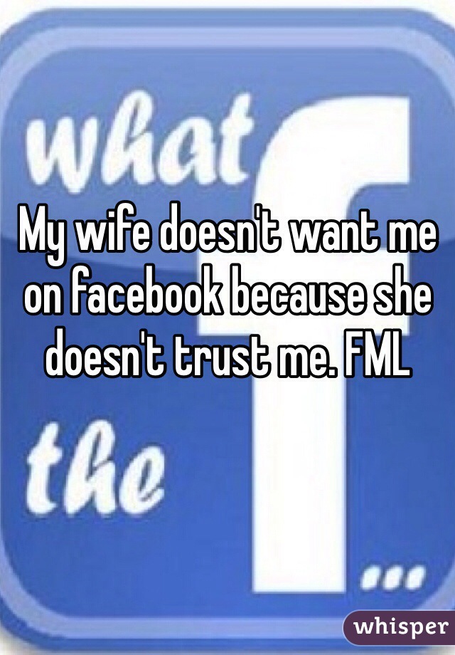 My wife doesn't want me on facebook because she doesn't trust me. FML