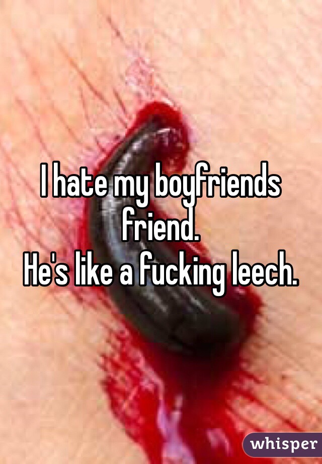 I hate my boyfriends friend. 
He's like a fucking leech. 