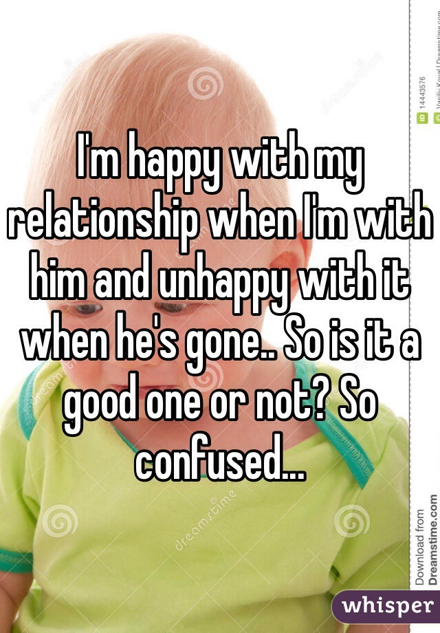 I'm happy with my relationship when I'm with him and unhappy with it when he's gone.. So is it a good one or not? So confused...