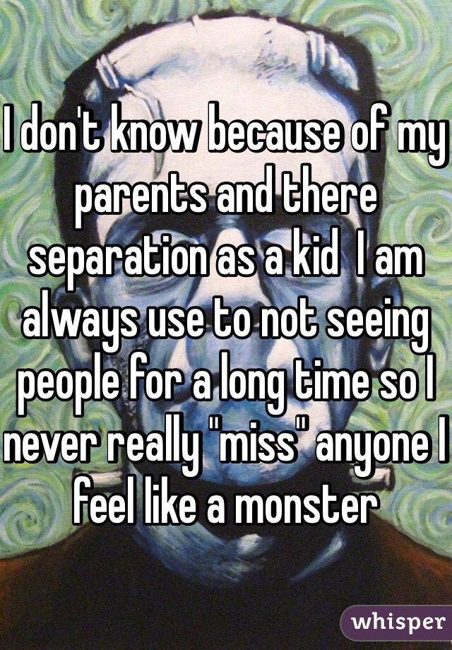 I don't know because of my parents and there separation as a kid  I am always use to not seeing people for a long time so I never really "miss" anyone I feel like a monster 