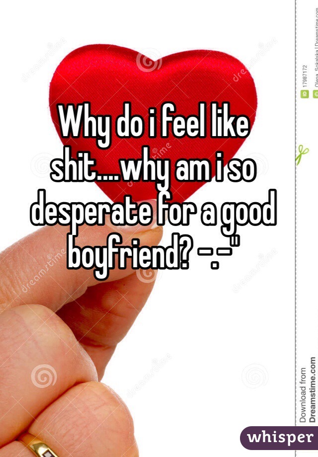 Why do i feel like shit....why am i so desperate for a good boyfriend? -.-"