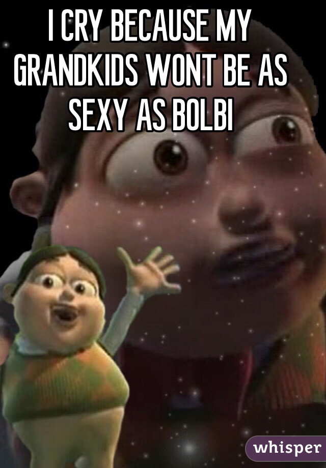 I CRY BECAUSE MY GRANDKIDS WONT BE AS SEXY AS BOLBI 
