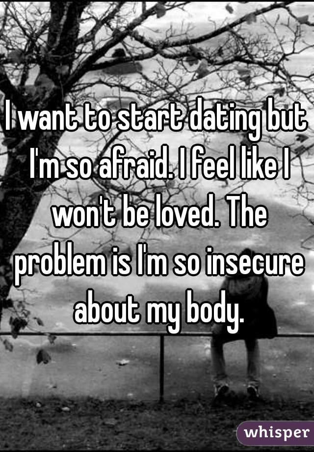 I want to start dating but I'm so afraid. I feel like I won't be loved. The problem is I'm so insecure about my body.