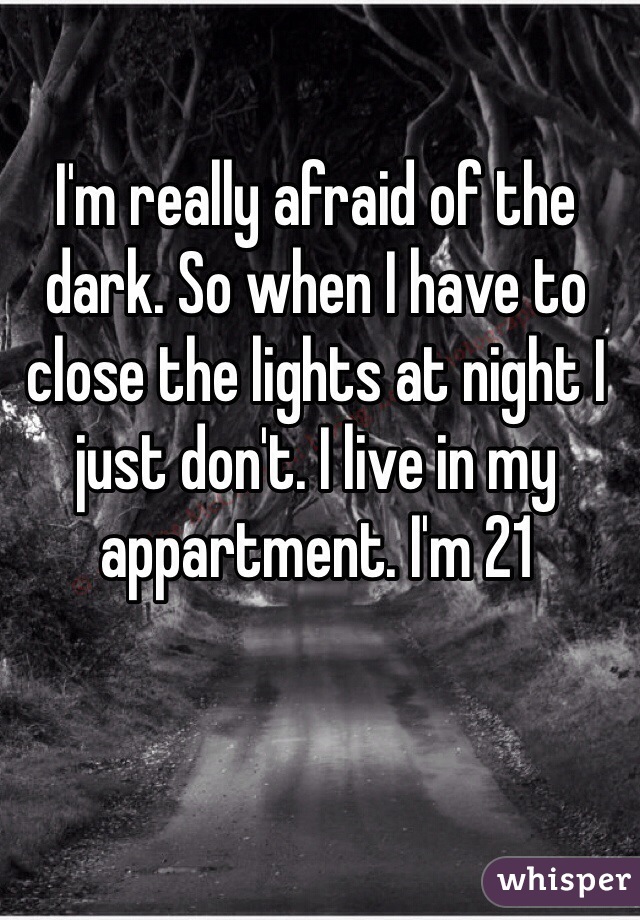 I'm really afraid of the dark. So when I have to close the lights at night I just don't. I live in my  appartment. I'm 21