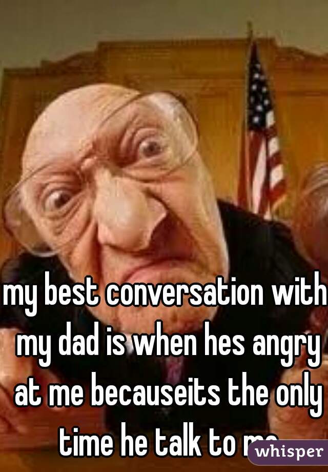 my best conversation with my dad is when hes angry at me becauseits the only time he talk to me