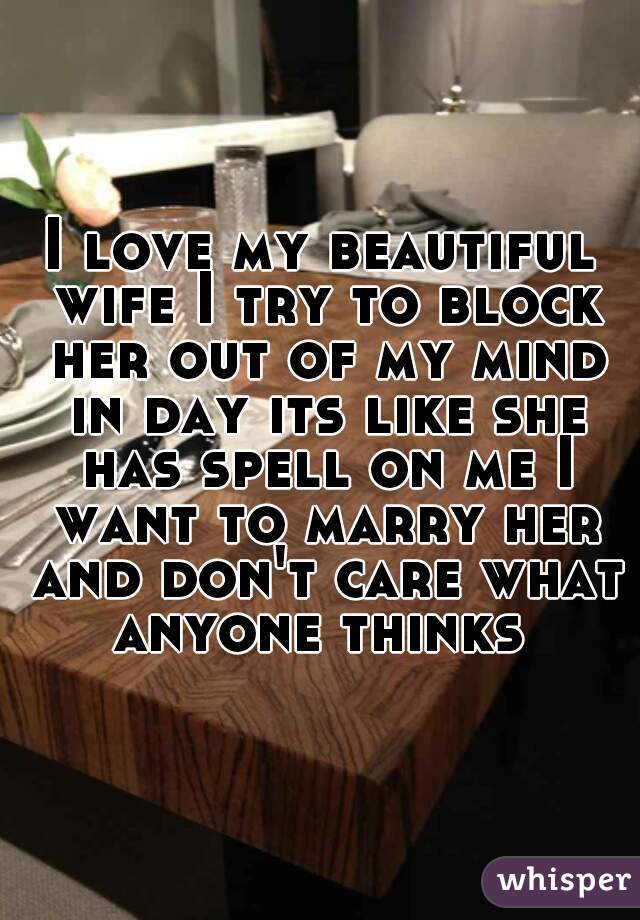 I love my beautiful wife I try to block her out of my mind in day its like she has spell on me I want to marry her and don't care what anyone thinks 