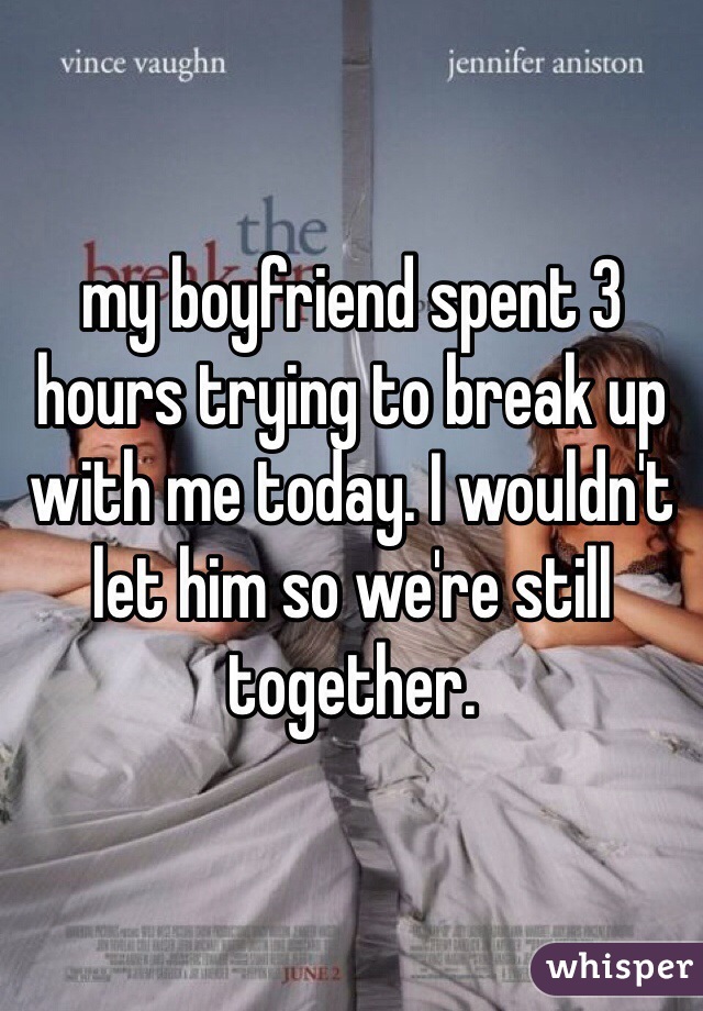 my boyfriend spent 3 hours trying to break up with me today. I wouldn't let him so we're still together.