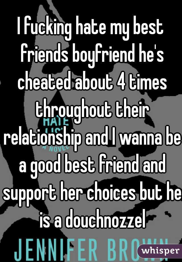 I fucking hate my best friends boyfriend he's cheated about 4 times throughout their relationship and I wanna be a good best friend and support her choices but he is a douchnozzel
