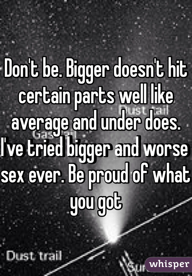 Don't be. Bigger doesn't hit certain parts well like average and under does. I've tried bigger and worse sex ever. Be proud of what you got