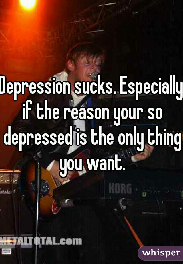Depression sucks. Especially if the reason your so depressed is the only thing you want.