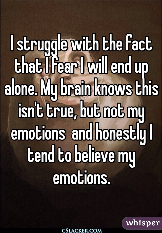 I struggle with the fact that I fear I will end up alone. My brain knows this isn't true, but not my emotions  and honestly I tend to believe my emotions.