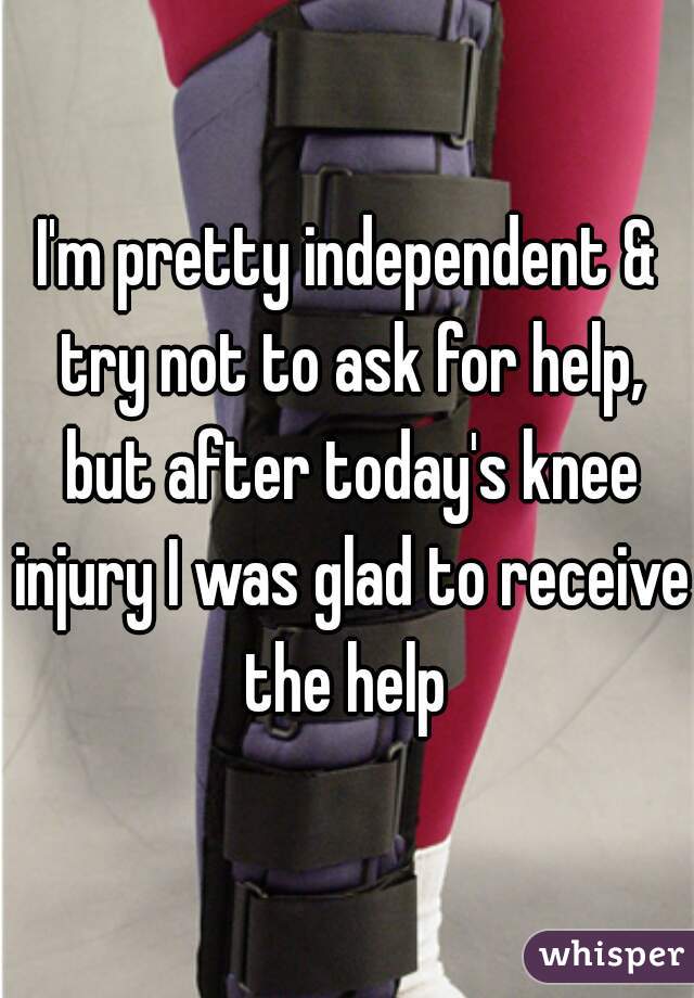 I'm pretty independent & try not to ask for help, but after today's knee injury I was glad to receive  the help  