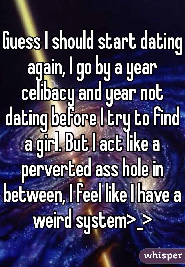 Guess I should start dating again, I go by a year celibacy and year not dating before I try to find a girl. But I act like a perverted ass hole in between, I feel like I have a weird system>_>