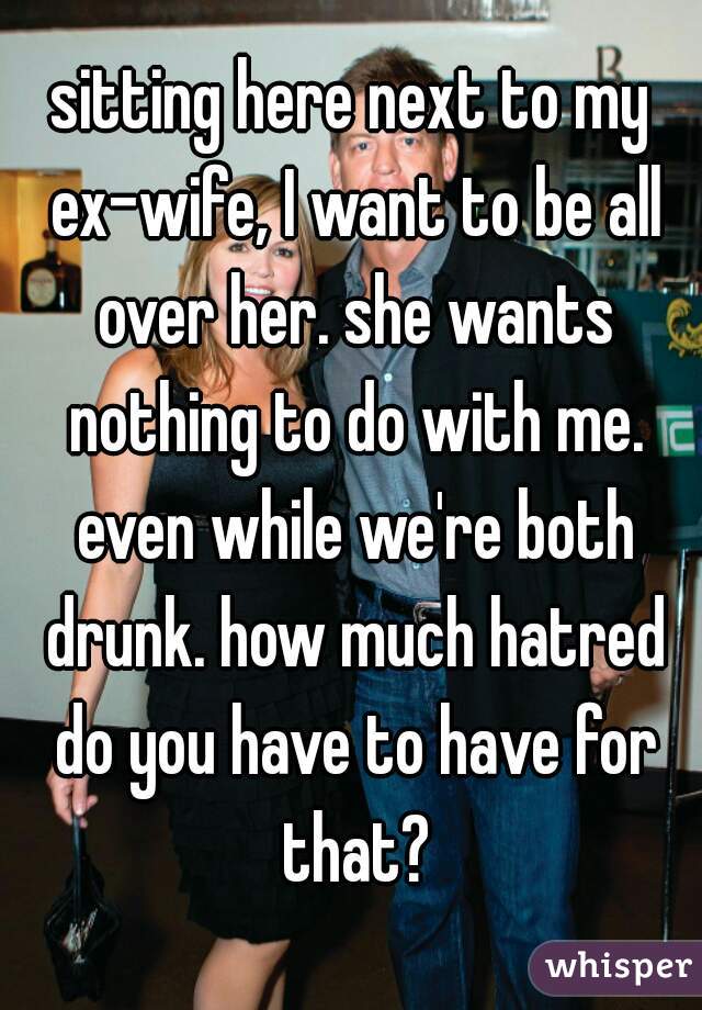 sitting here next to my ex-wife, I want to be all over her. she wants nothing to do with me. even while we're both drunk. how much hatred do you have to have for that?