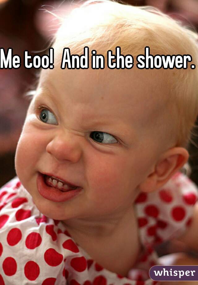 Me too!  And in the shower. 