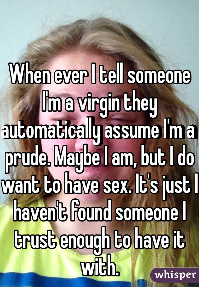 When ever I tell someone I'm a virgin they automatically assume I'm a prude. Maybe I am, but I do want to have sex. It's just I haven't found someone I trust enough to have it with.