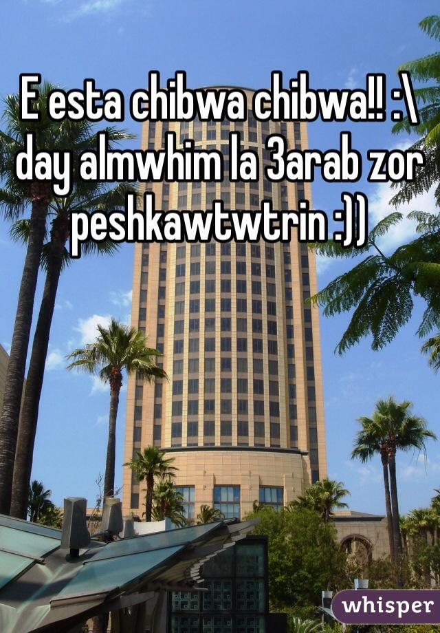E esta chibwa chibwa!! :\ day almwhim la 3arab zor peshkawtwtrin :))