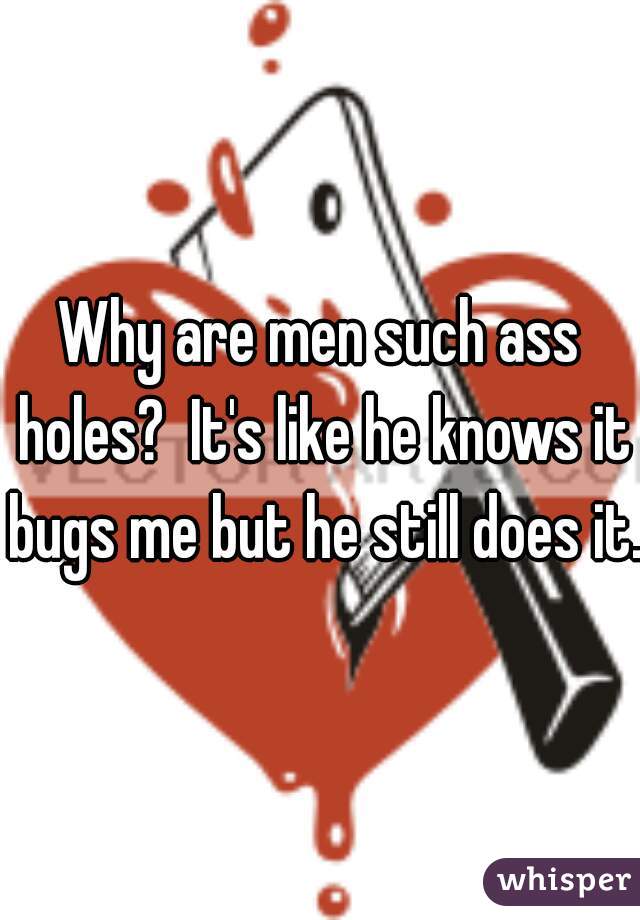 Why are men such ass holes?  It's like he knows it bugs me but he still does it. 