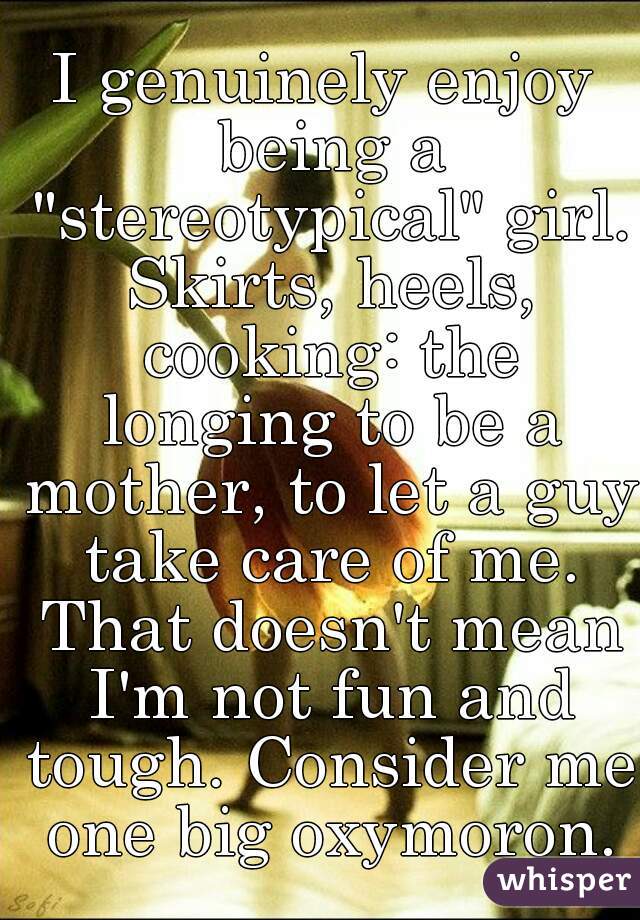 I genuinely enjoy being a "stereotypical" girl. Skirts, heels, cooking: the longing to be a mother, to let a guy take care of me. That doesn't mean I'm not fun and tough. Consider me one big oxymoron.