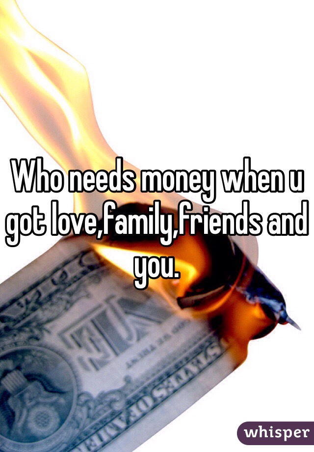 Who needs money when u got love,family,friends and you.