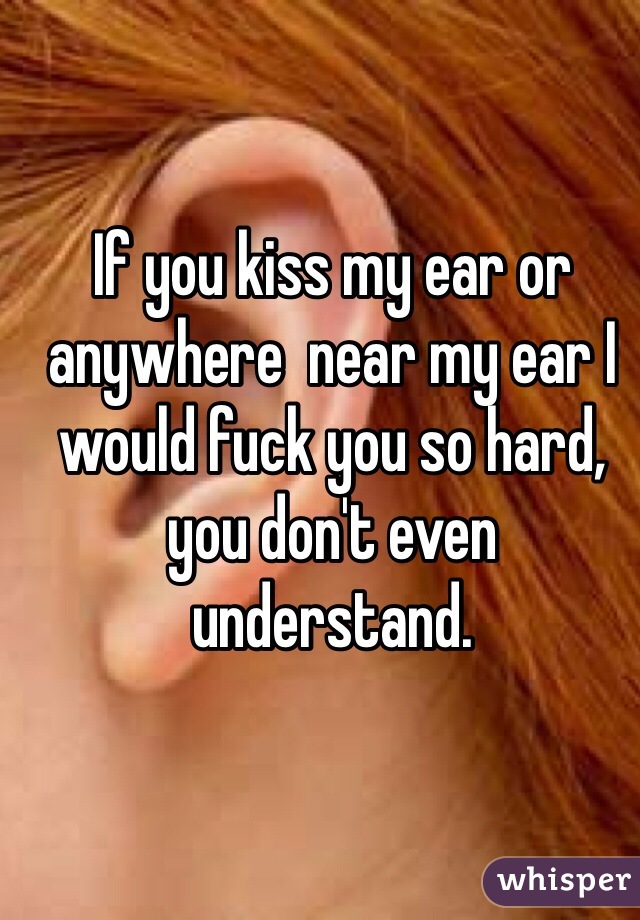 If you kiss my ear or anywhere  near my ear I would fuck you so hard, you don't even understand. 