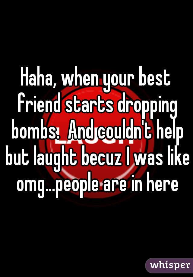 Haha, when your best friend starts dropping bombs.  And couldn't help but laught becuz I was like omg...people are in here