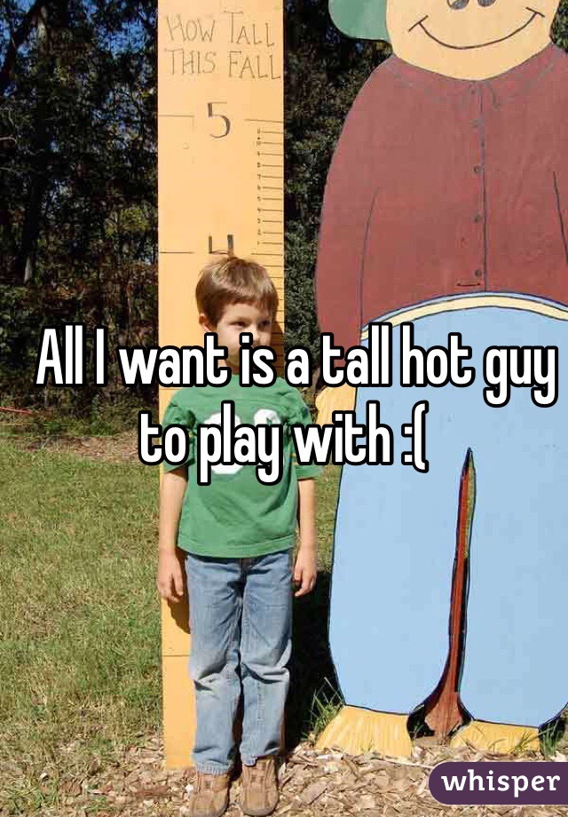   All I want is a tall hot guy to play with :(