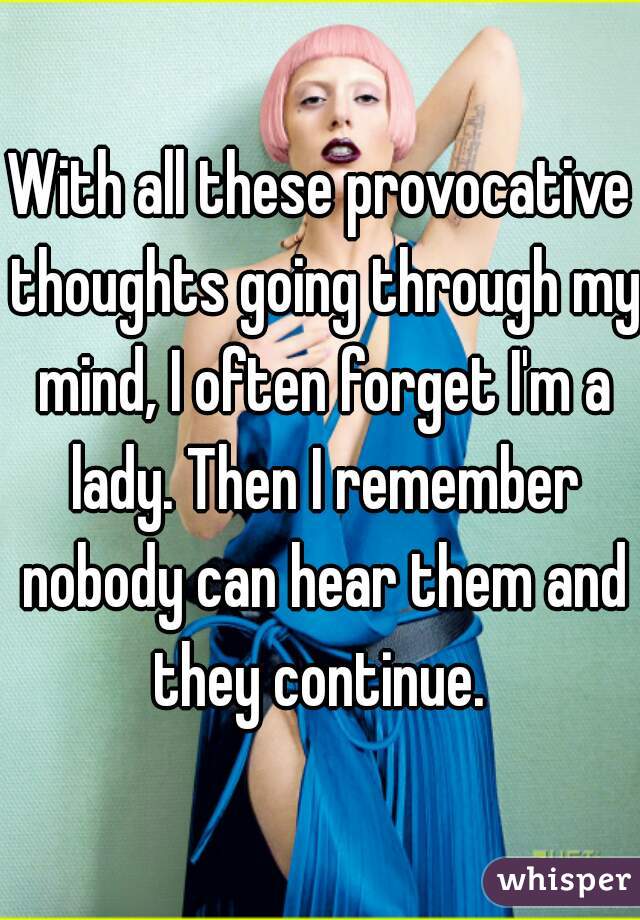 With all these provocative thoughts going through my mind, I often forget I'm a lady. Then I remember nobody can hear them and they continue. 