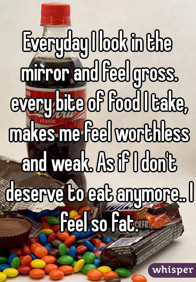 Everyday I look in the mirror and feel gross. every bite of food I take, makes me feel worthless and weak. As if I don't deserve to eat anymore.. I feel so fat.