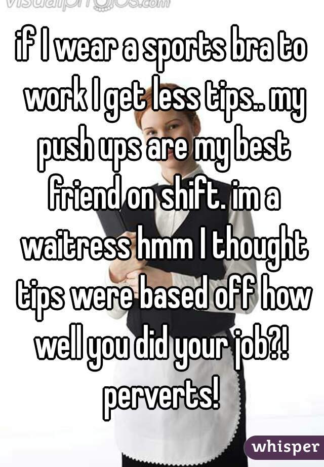 if I wear a sports bra to work I get less tips.. my push ups are my best friend on shift. im a waitress hmm I thought tips were based off how well you did your job?!  perverts! 