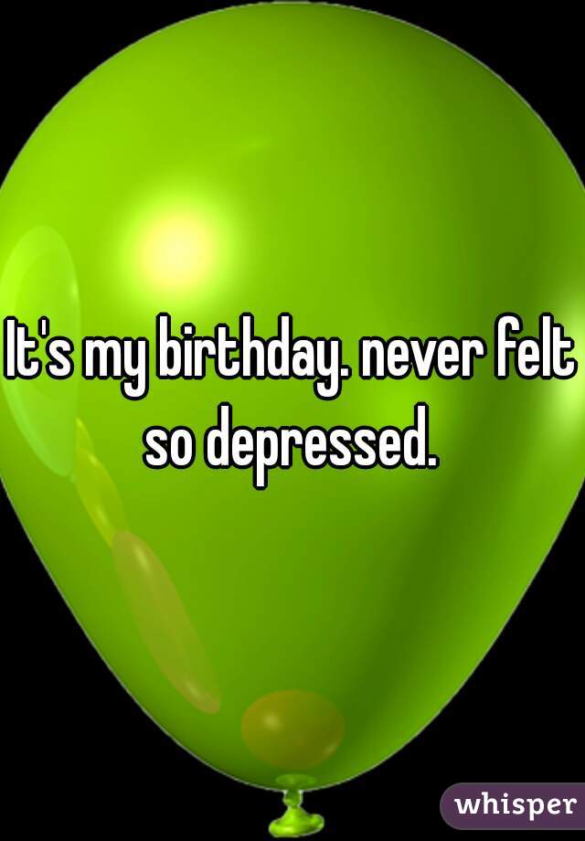 It's my birthday. never felt so depressed. 