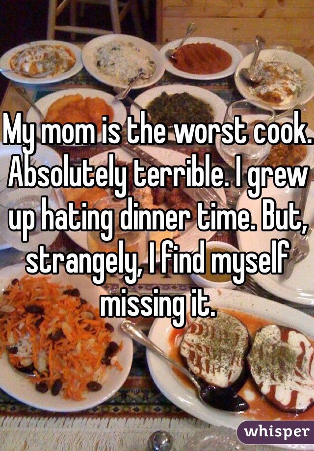My mom is the worst cook. Absolutely terrible. I grew up hating dinner time. But, strangely, I find myself missing it.