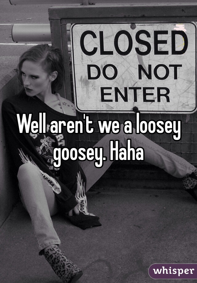 Well aren't we a loosey goosey. Haha
