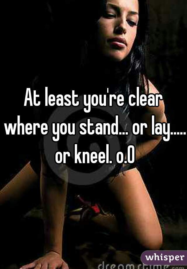 At least you're clear where you stand... or lay..... or kneel. o.O