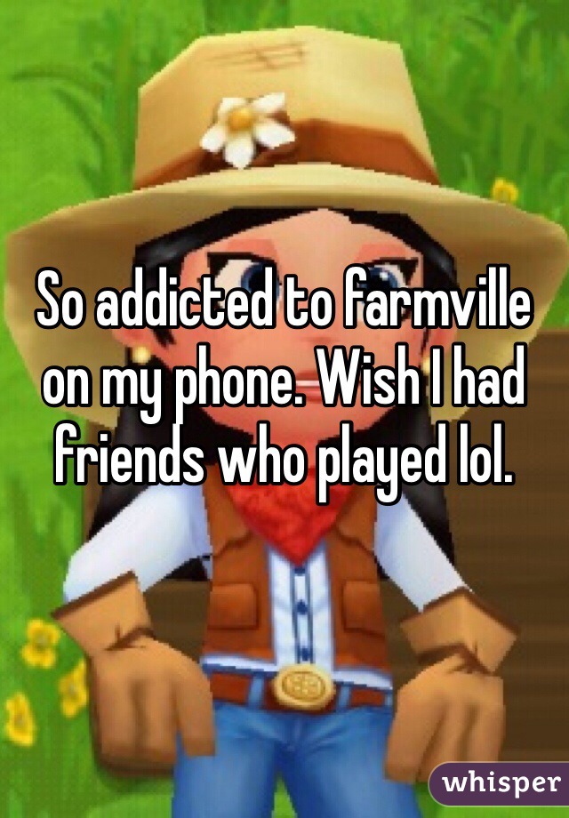 So addicted to farmville on my phone. Wish I had friends who played lol. 