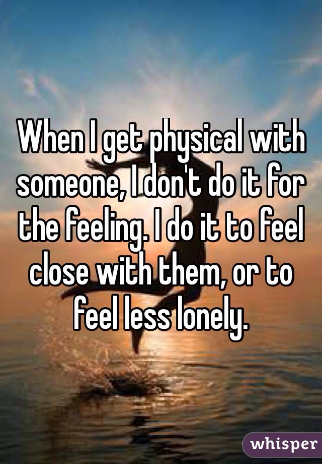 When I get physical with someone, I don't do it for the feeling. I do it to feel close with them, or to feel less lonely.
