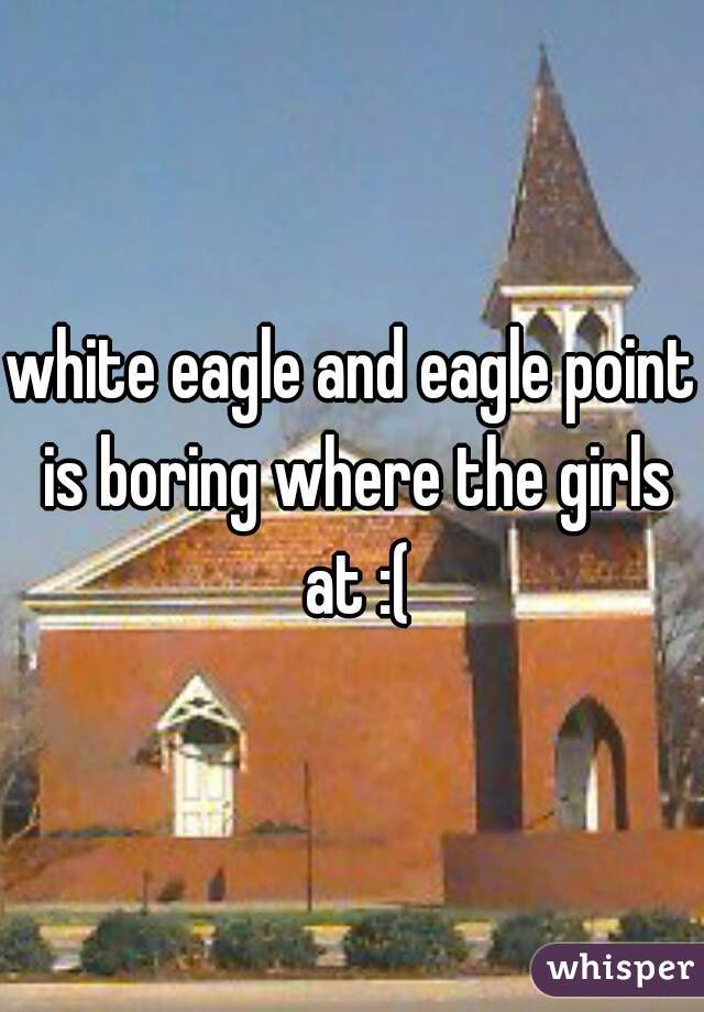 white eagle and eagle point is boring where the girls at :(