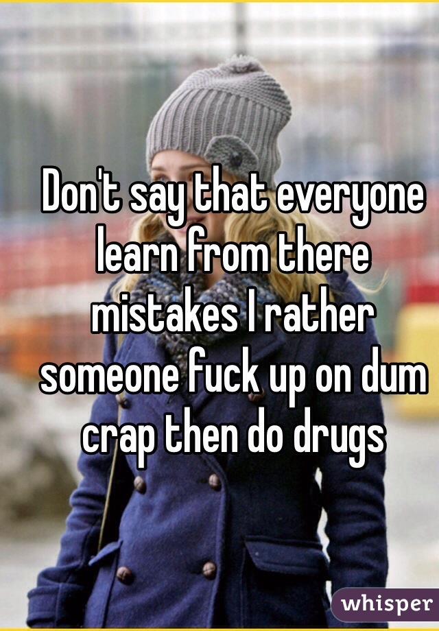 Don't say that everyone learn from there mistakes I rather someone fuck up on dum crap then do drugs 