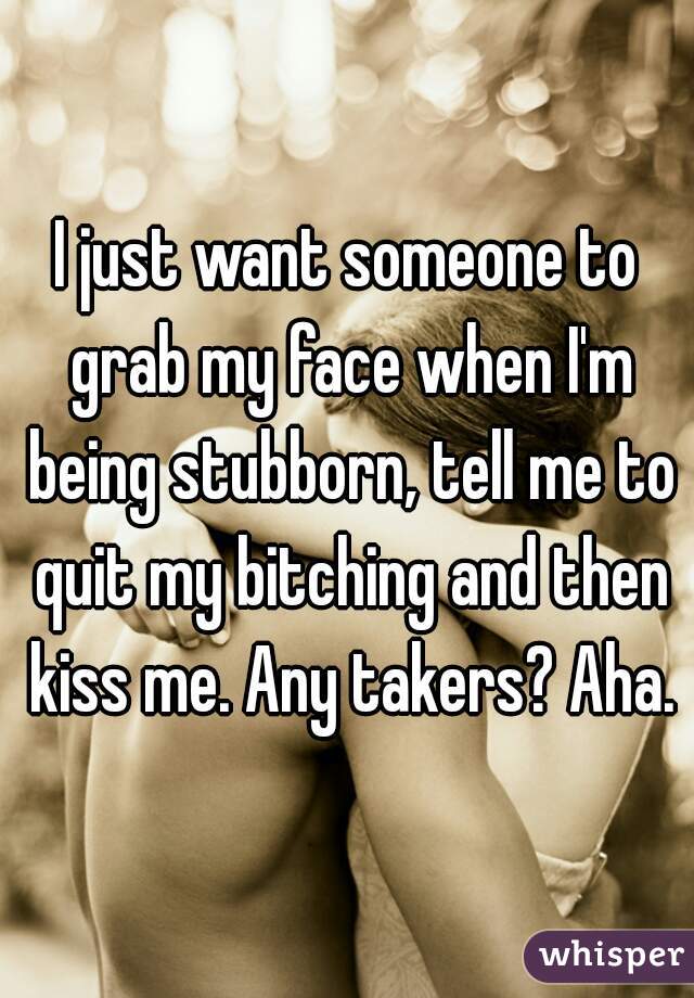 I just want someone to grab my face when I'm being stubborn, tell me to quit my bitching and then kiss me. Any takers? Aha.