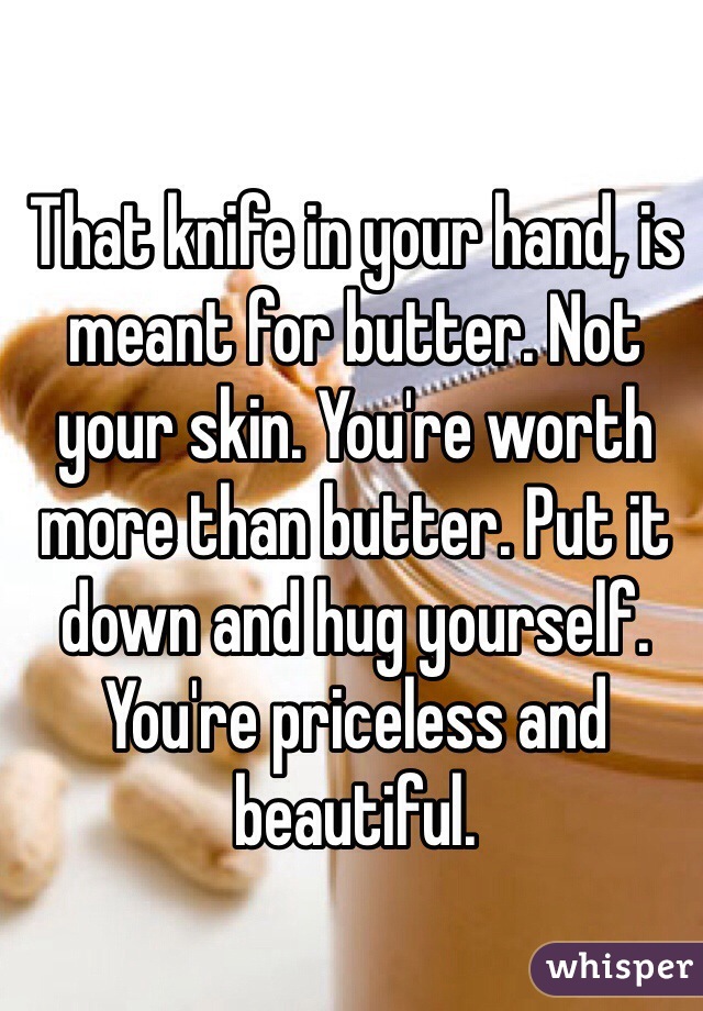 That knife in your hand, is meant for butter. Not your skin. You're worth more than butter. Put it down and hug yourself. You're priceless and beautiful. 