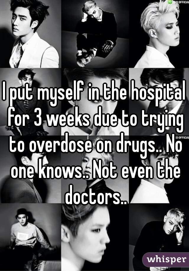 I put myself in the hospital for 3 weeks due to trying to overdose on drugs.. No one knows.. Not even the doctors..